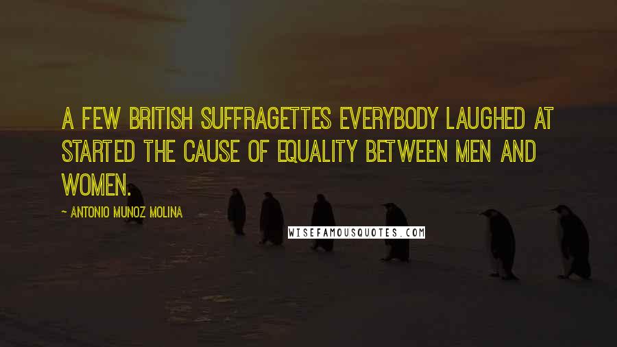 Antonio Munoz Molina Quotes: A few British suffragettes everybody laughed at started the cause of equality between men and women.