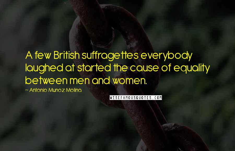 Antonio Munoz Molina Quotes: A few British suffragettes everybody laughed at started the cause of equality between men and women.