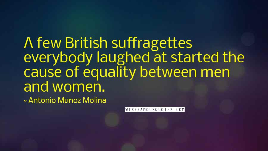 Antonio Munoz Molina Quotes: A few British suffragettes everybody laughed at started the cause of equality between men and women.