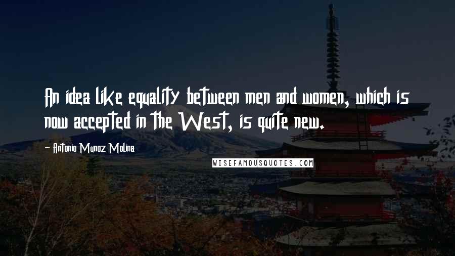 Antonio Munoz Molina Quotes: An idea like equality between men and women, which is now accepted in the West, is quite new.