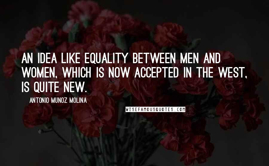 Antonio Munoz Molina Quotes: An idea like equality between men and women, which is now accepted in the West, is quite new.