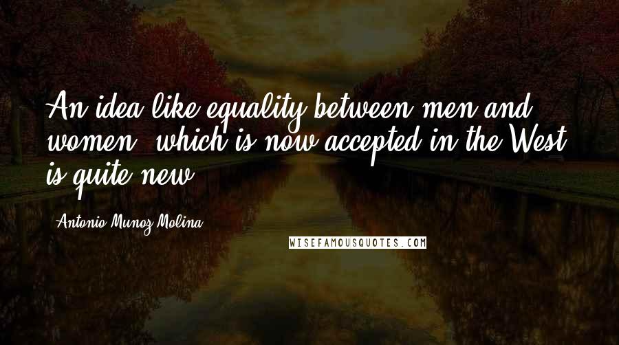 Antonio Munoz Molina Quotes: An idea like equality between men and women, which is now accepted in the West, is quite new.