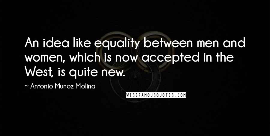 Antonio Munoz Molina Quotes: An idea like equality between men and women, which is now accepted in the West, is quite new.