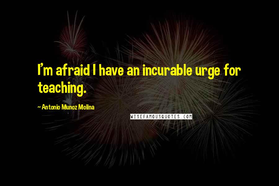 Antonio Munoz Molina Quotes: I'm afraid I have an incurable urge for teaching.