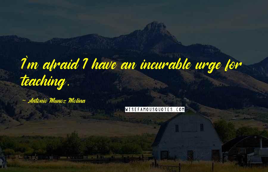 Antonio Munoz Molina Quotes: I'm afraid I have an incurable urge for teaching.