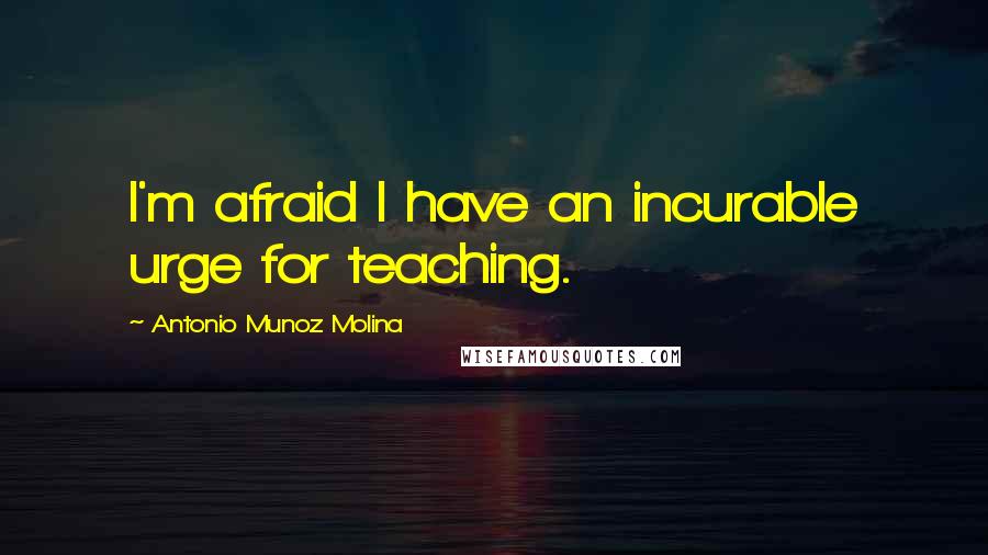 Antonio Munoz Molina Quotes: I'm afraid I have an incurable urge for teaching.