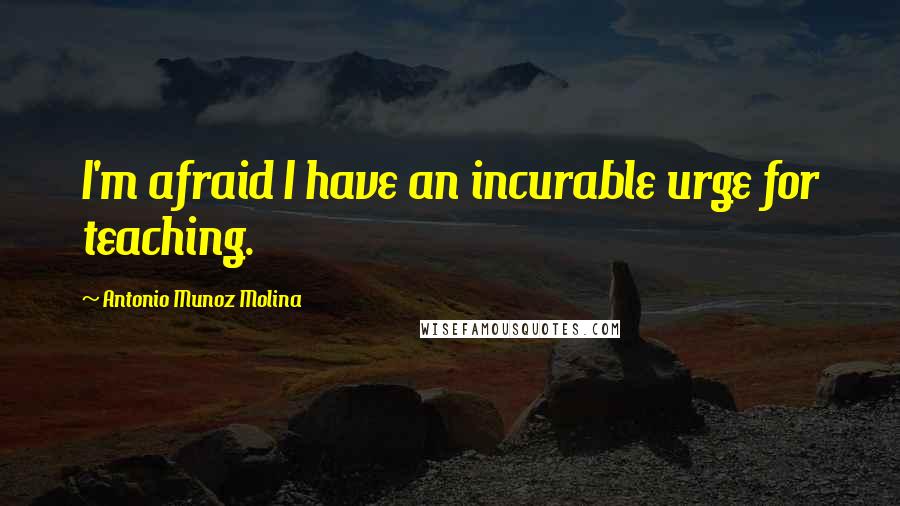 Antonio Munoz Molina Quotes: I'm afraid I have an incurable urge for teaching.