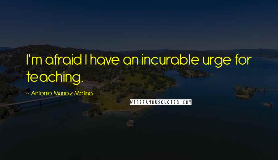 Antonio Munoz Molina Quotes: I'm afraid I have an incurable urge for teaching.