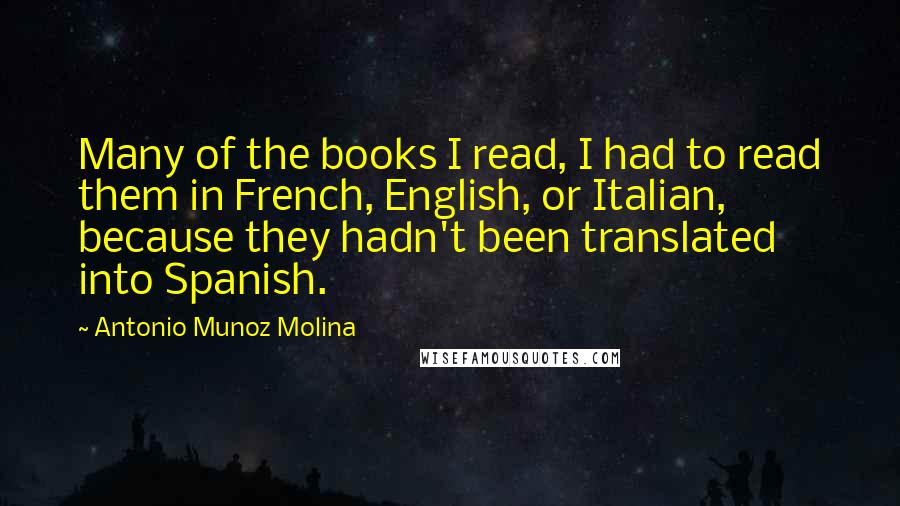 Antonio Munoz Molina Quotes: Many of the books I read, I had to read them in French, English, or Italian, because they hadn't been translated into Spanish.