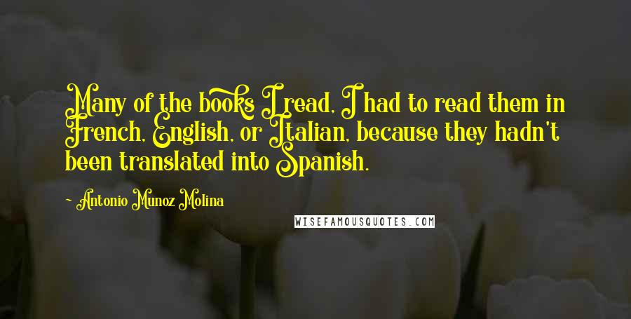 Antonio Munoz Molina Quotes: Many of the books I read, I had to read them in French, English, or Italian, because they hadn't been translated into Spanish.