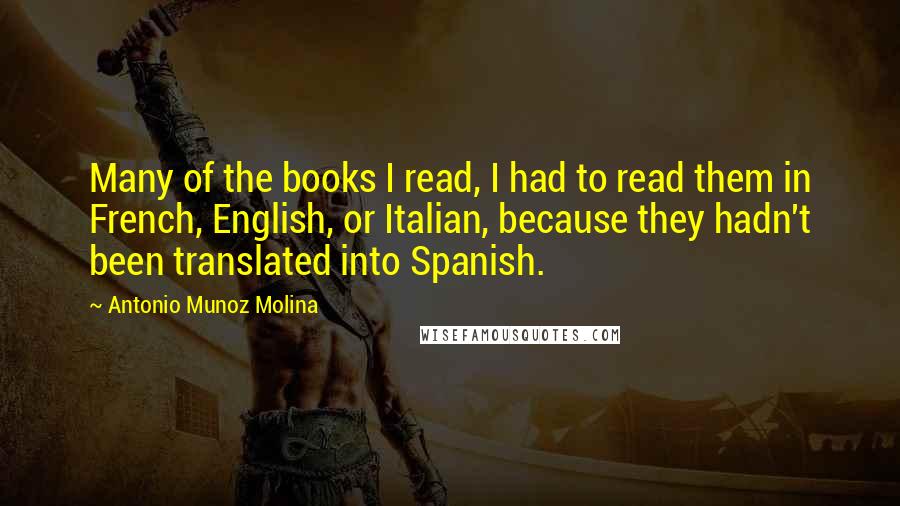 Antonio Munoz Molina Quotes: Many of the books I read, I had to read them in French, English, or Italian, because they hadn't been translated into Spanish.