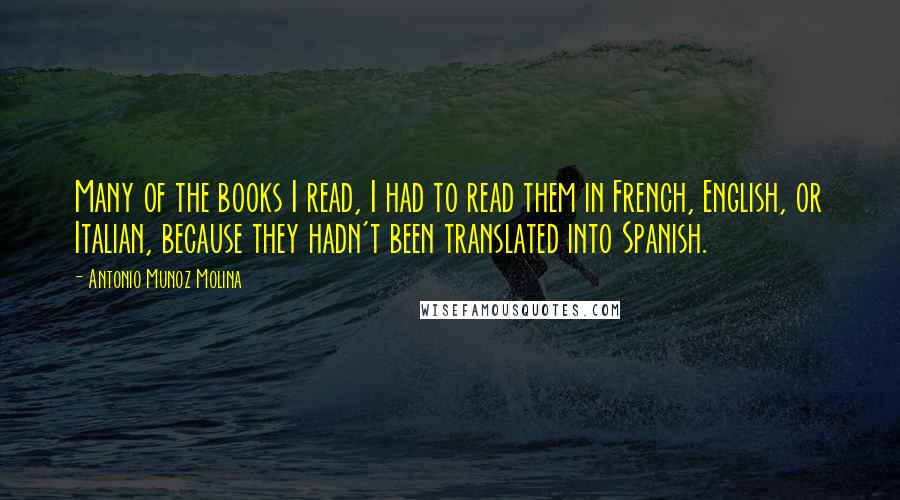 Antonio Munoz Molina Quotes: Many of the books I read, I had to read them in French, English, or Italian, because they hadn't been translated into Spanish.