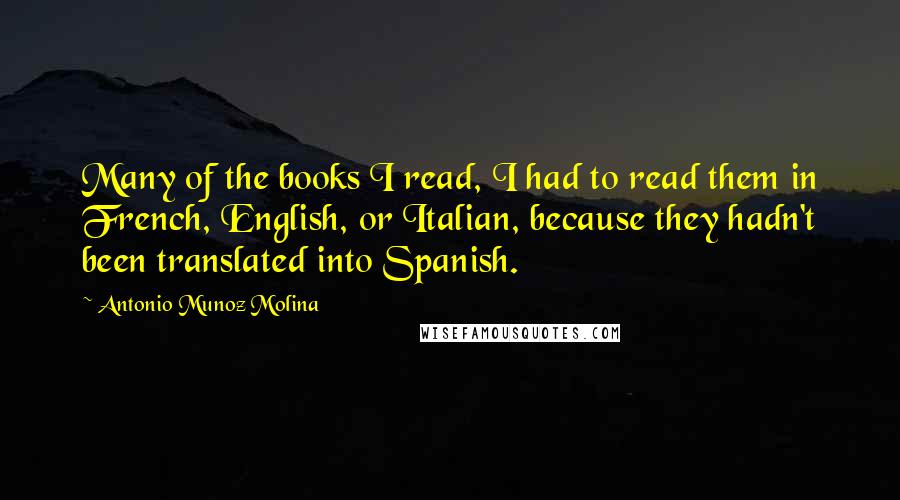 Antonio Munoz Molina Quotes: Many of the books I read, I had to read them in French, English, or Italian, because they hadn't been translated into Spanish.