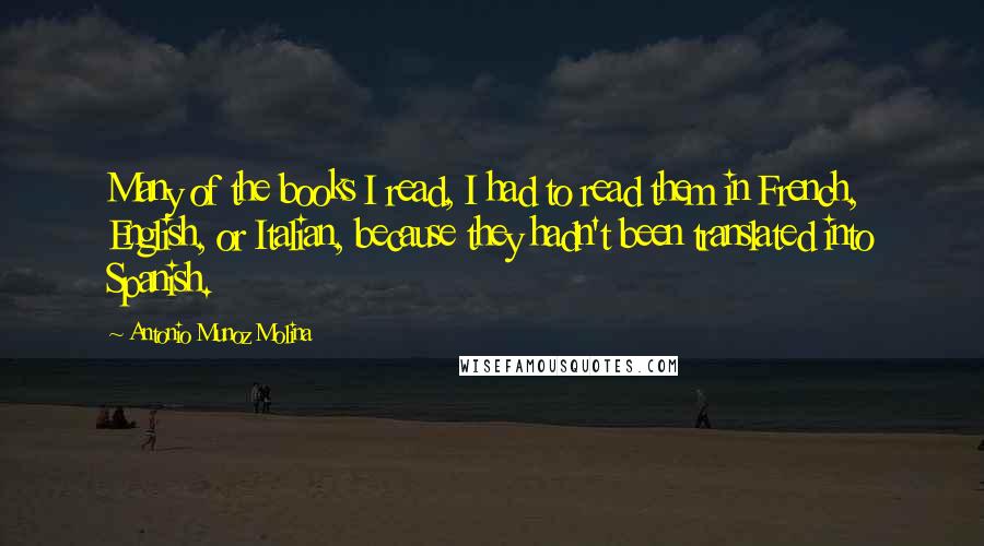Antonio Munoz Molina Quotes: Many of the books I read, I had to read them in French, English, or Italian, because they hadn't been translated into Spanish.