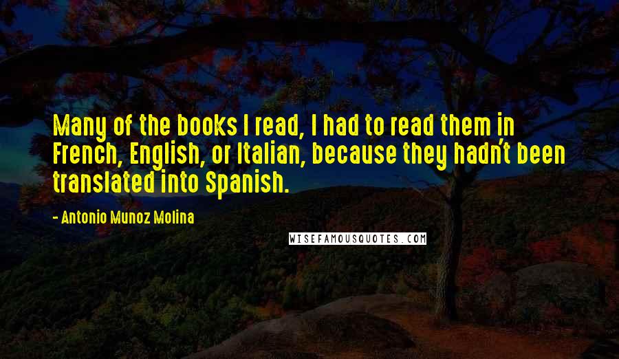 Antonio Munoz Molina Quotes: Many of the books I read, I had to read them in French, English, or Italian, because they hadn't been translated into Spanish.