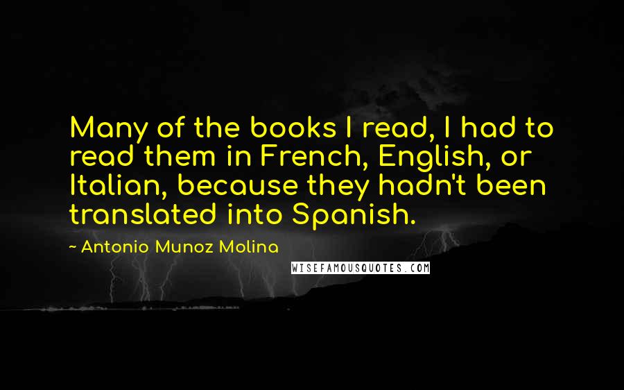 Antonio Munoz Molina Quotes: Many of the books I read, I had to read them in French, English, or Italian, because they hadn't been translated into Spanish.