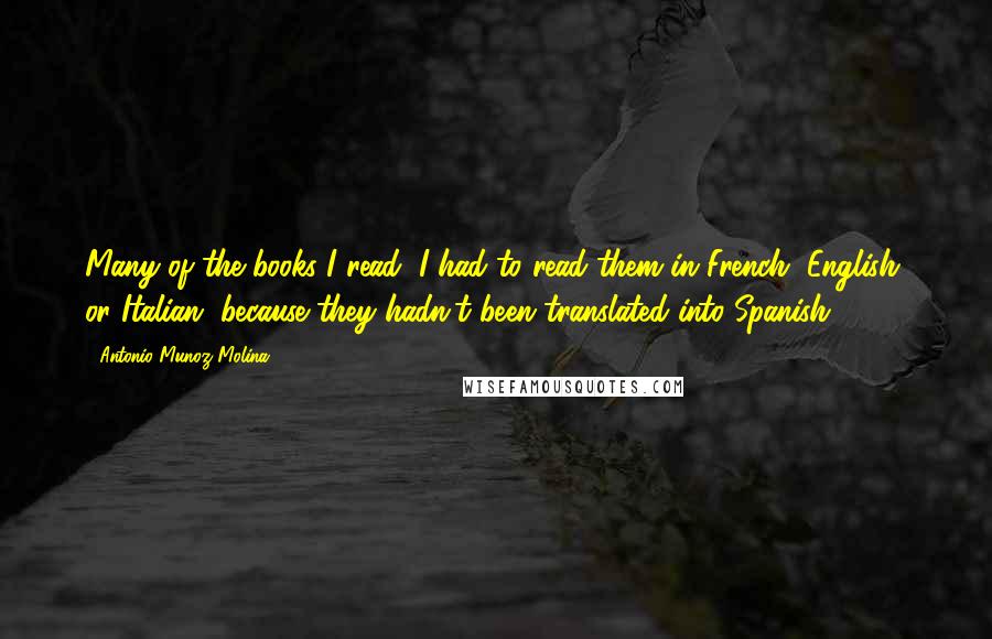 Antonio Munoz Molina Quotes: Many of the books I read, I had to read them in French, English, or Italian, because they hadn't been translated into Spanish.