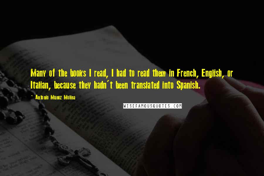 Antonio Munoz Molina Quotes: Many of the books I read, I had to read them in French, English, or Italian, because they hadn't been translated into Spanish.