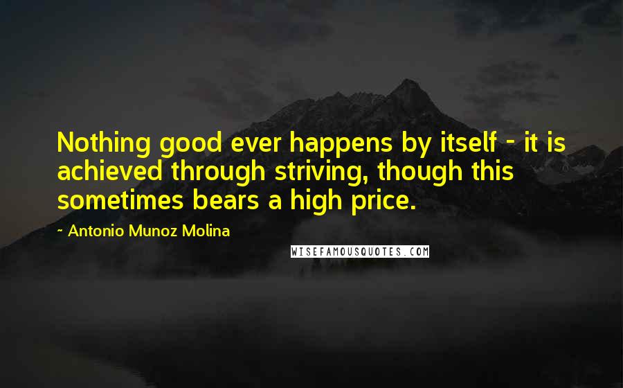 Antonio Munoz Molina Quotes: Nothing good ever happens by itself - it is achieved through striving, though this sometimes bears a high price.