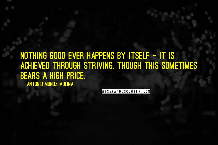 Antonio Munoz Molina Quotes: Nothing good ever happens by itself - it is achieved through striving, though this sometimes bears a high price.