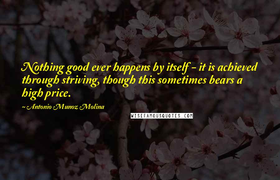 Antonio Munoz Molina Quotes: Nothing good ever happens by itself - it is achieved through striving, though this sometimes bears a high price.