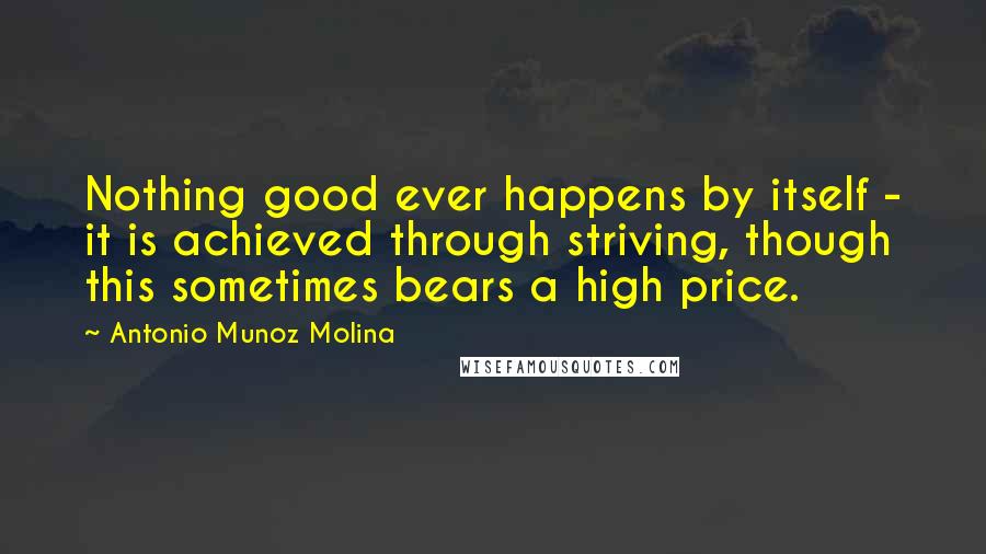 Antonio Munoz Molina Quotes: Nothing good ever happens by itself - it is achieved through striving, though this sometimes bears a high price.