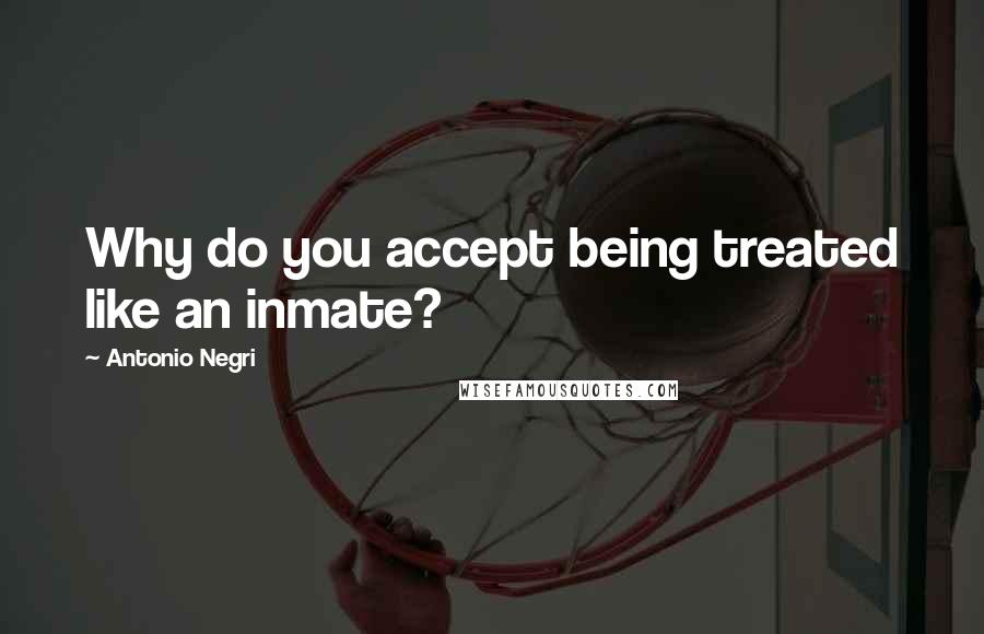 Antonio Negri Quotes: Why do you accept being treated like an inmate?