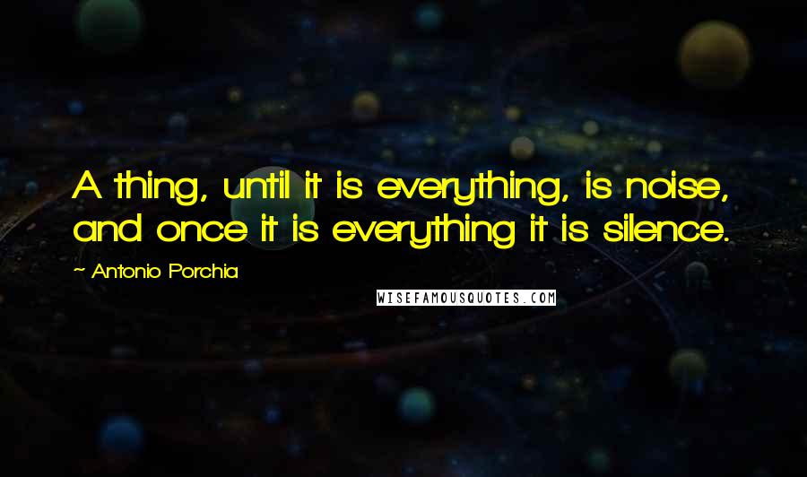 Antonio Porchia Quotes: A thing, until it is everything, is noise, and once it is everything it is silence.