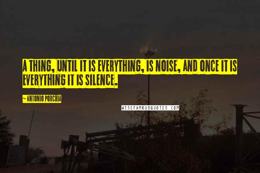 Antonio Porchia Quotes: A thing, until it is everything, is noise, and once it is everything it is silence.