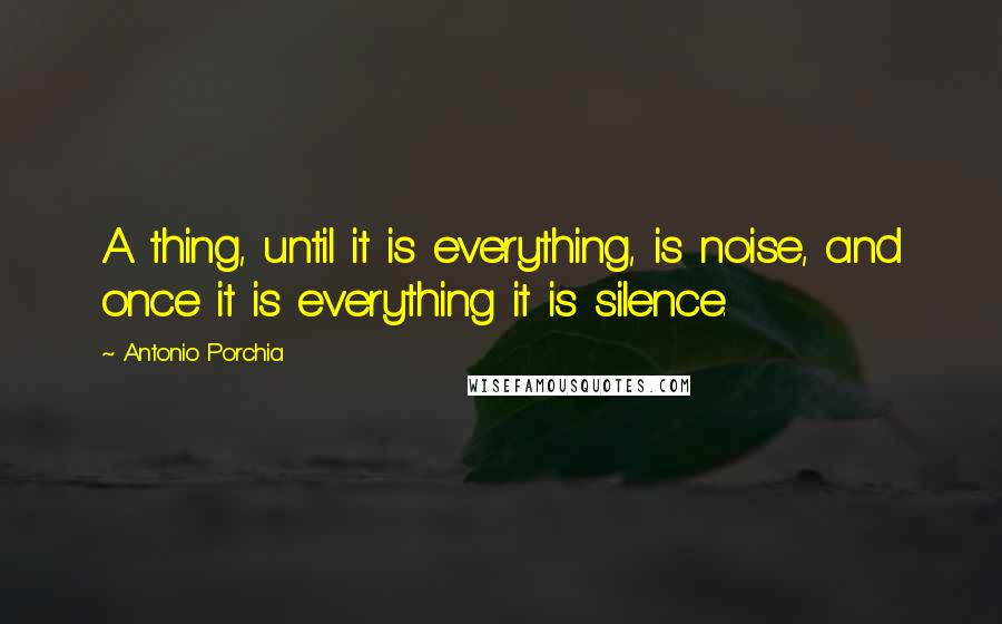 Antonio Porchia Quotes: A thing, until it is everything, is noise, and once it is everything it is silence.