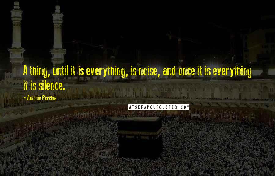 Antonio Porchia Quotes: A thing, until it is everything, is noise, and once it is everything it is silence.