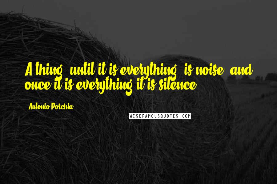 Antonio Porchia Quotes: A thing, until it is everything, is noise, and once it is everything it is silence.