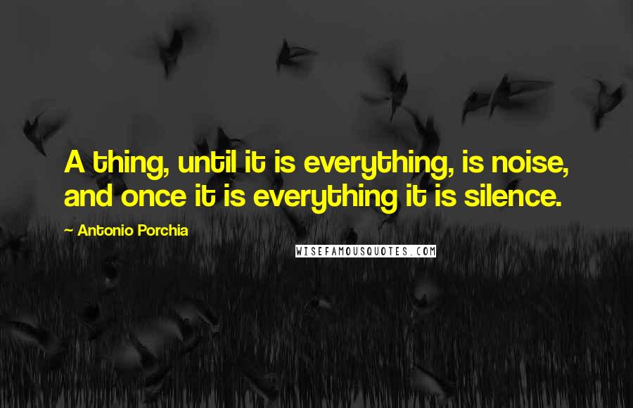 Antonio Porchia Quotes: A thing, until it is everything, is noise, and once it is everything it is silence.