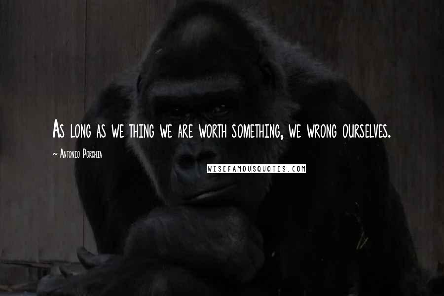 Antonio Porchia Quotes: As long as we thing we are worth something, we wrong ourselves.