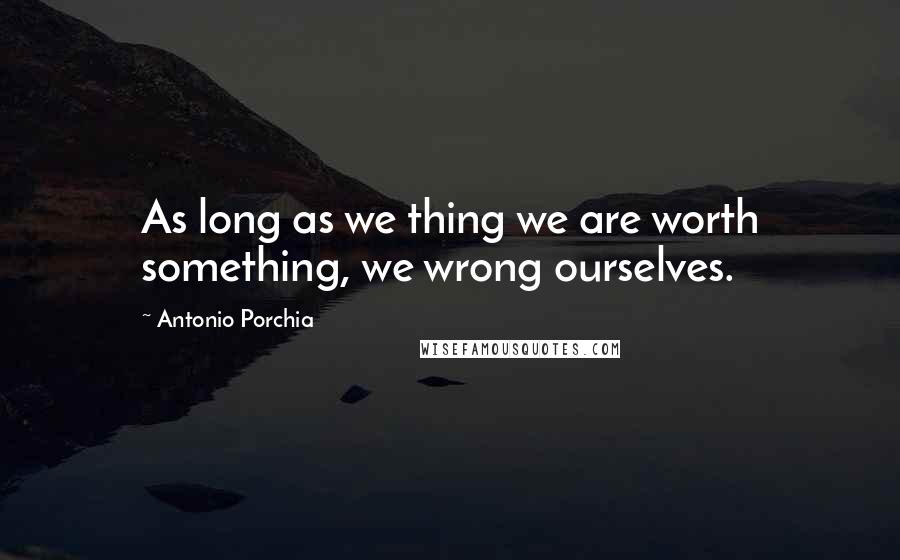 Antonio Porchia Quotes: As long as we thing we are worth something, we wrong ourselves.