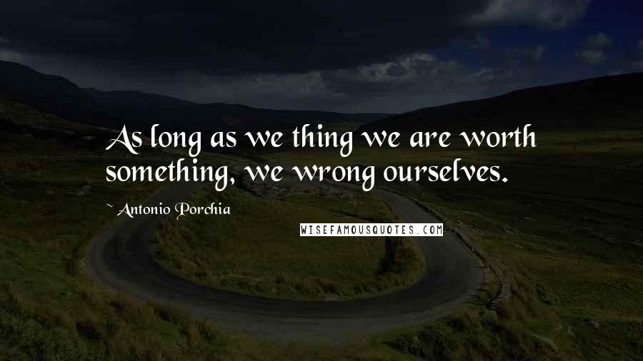 Antonio Porchia Quotes: As long as we thing we are worth something, we wrong ourselves.