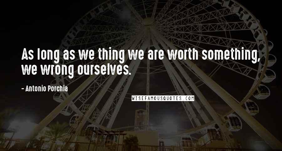 Antonio Porchia Quotes: As long as we thing we are worth something, we wrong ourselves.