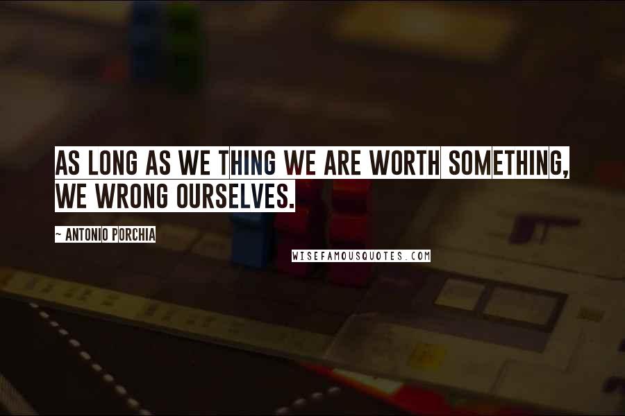 Antonio Porchia Quotes: As long as we thing we are worth something, we wrong ourselves.