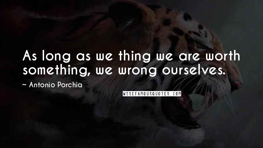 Antonio Porchia Quotes: As long as we thing we are worth something, we wrong ourselves.