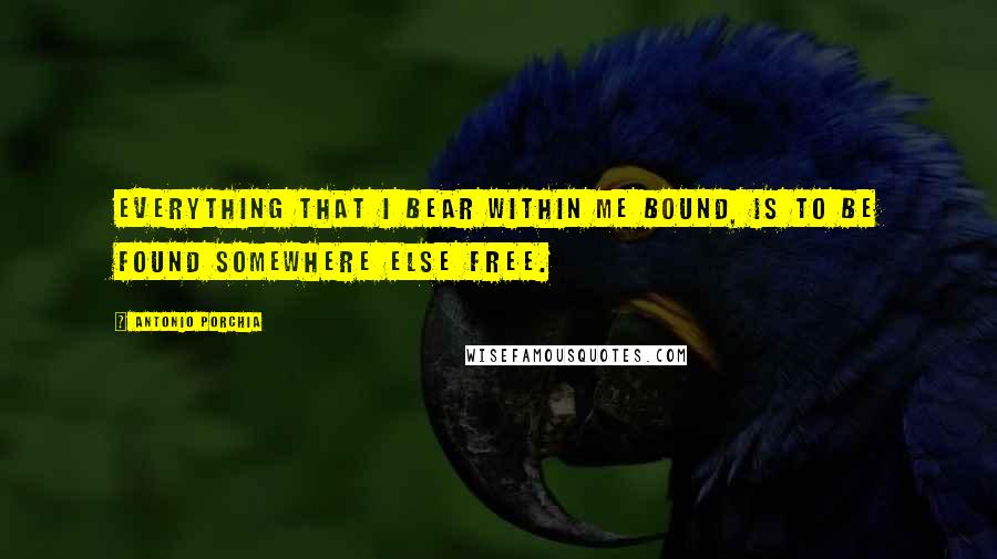 Antonio Porchia Quotes: Everything that I bear within me bound, is to be found somewhere else free.