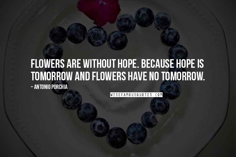 Antonio Porchia Quotes: Flowers are without hope. Because hope is tomorrow and flowers have no tomorrow.