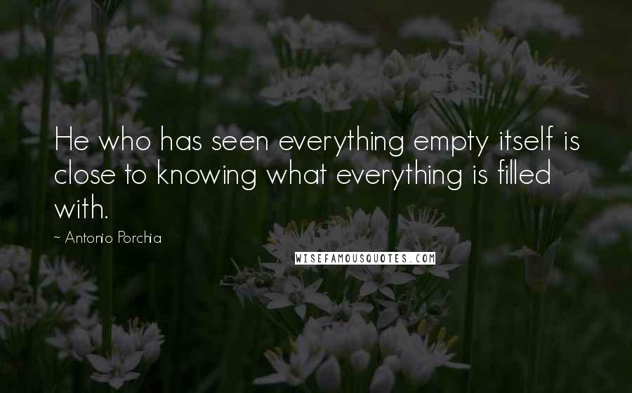 Antonio Porchia Quotes: He who has seen everything empty itself is close to knowing what everything is filled with.