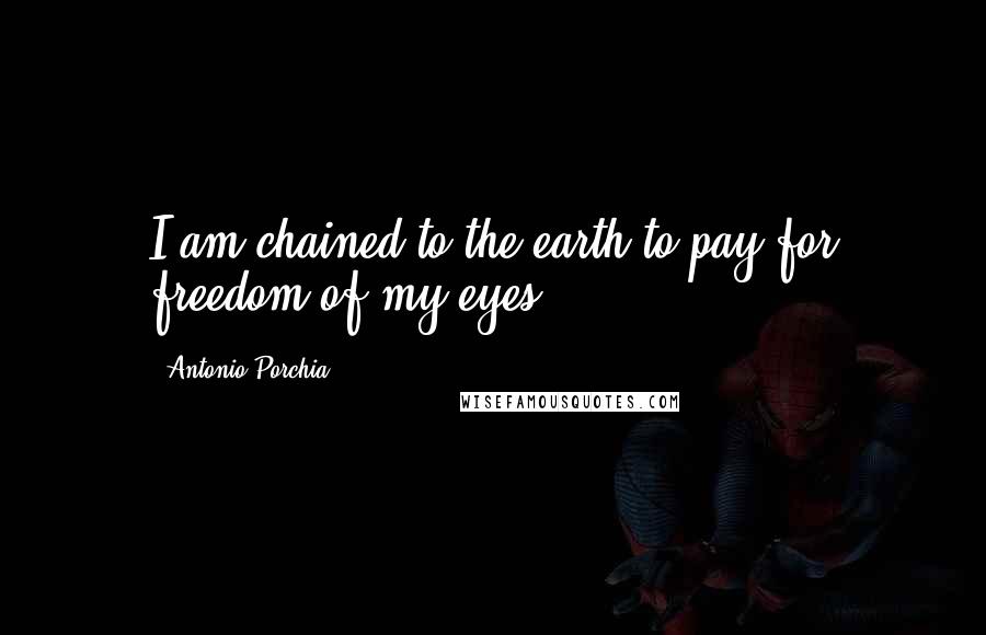 Antonio Porchia Quotes: I am chained to the earth to pay for freedom of my eyes.