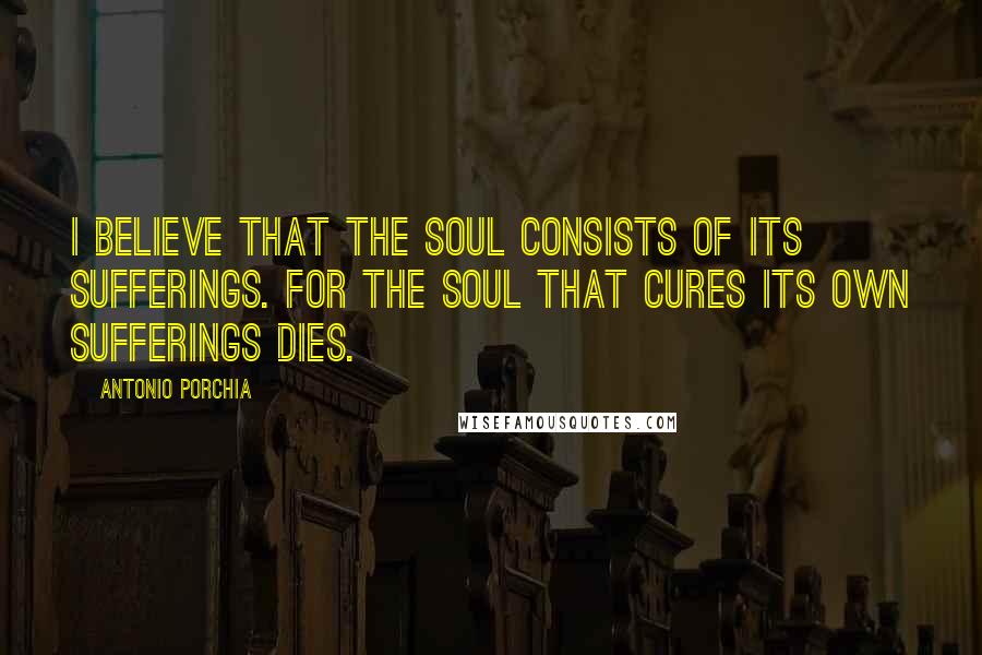 Antonio Porchia Quotes: I believe that the soul consists of its sufferings. For the soul that cures its own sufferings dies.