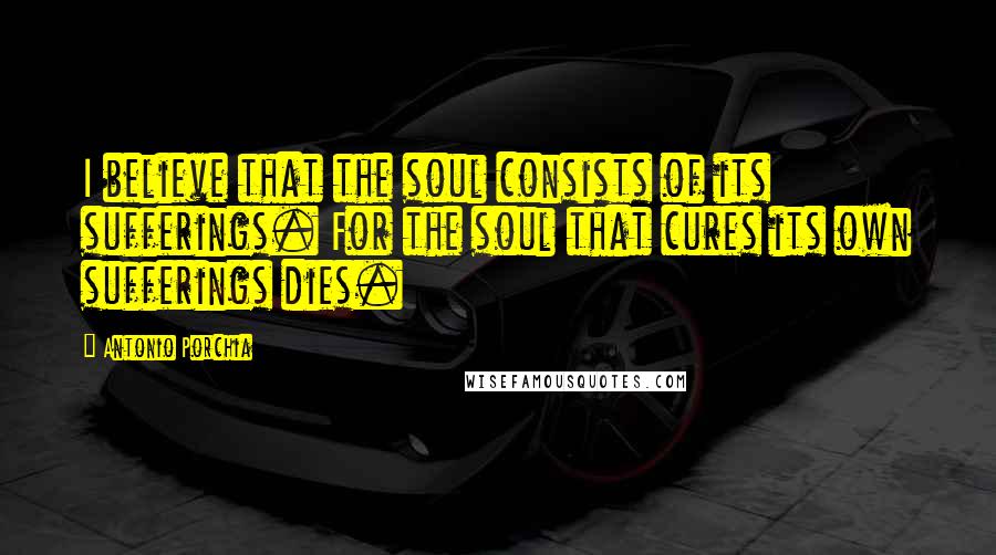 Antonio Porchia Quotes: I believe that the soul consists of its sufferings. For the soul that cures its own sufferings dies.