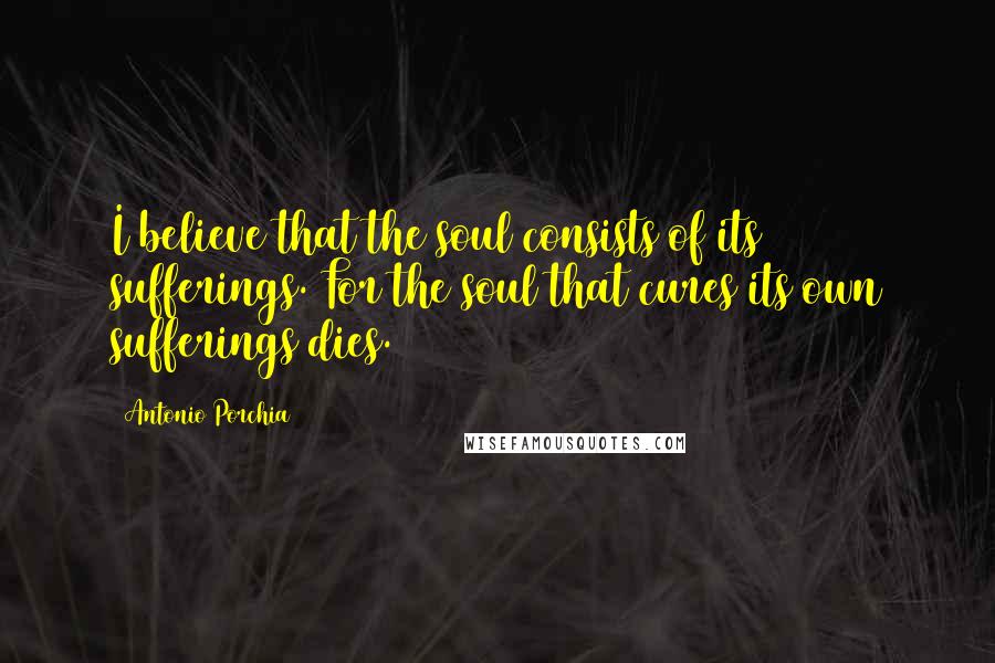 Antonio Porchia Quotes: I believe that the soul consists of its sufferings. For the soul that cures its own sufferings dies.