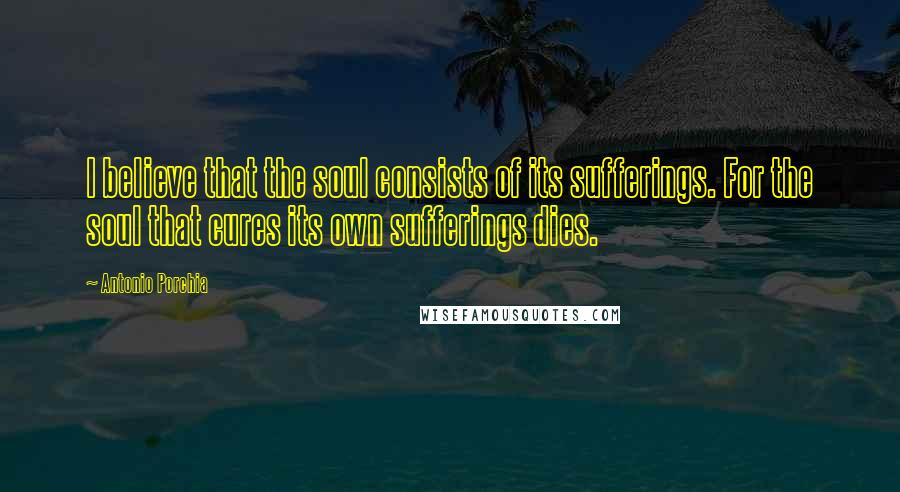 Antonio Porchia Quotes: I believe that the soul consists of its sufferings. For the soul that cures its own sufferings dies.