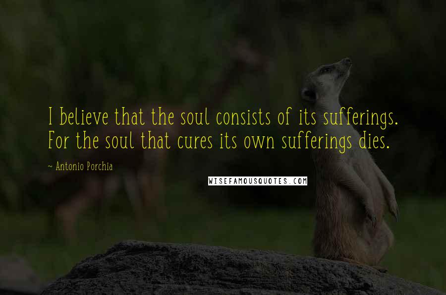Antonio Porchia Quotes: I believe that the soul consists of its sufferings. For the soul that cures its own sufferings dies.
