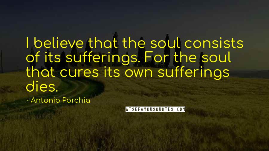 Antonio Porchia Quotes: I believe that the soul consists of its sufferings. For the soul that cures its own sufferings dies.
