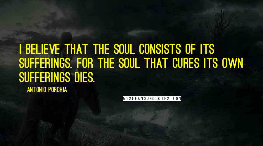 Antonio Porchia Quotes: I believe that the soul consists of its sufferings. For the soul that cures its own sufferings dies.